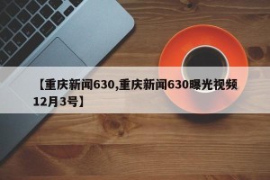 【重庆新闻630,重庆新闻630曝光视频12月3号】