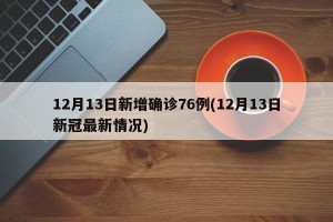 12月13日新增确诊76例(12月13日新冠最新情况)