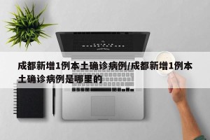 成都新增1例本土确诊病例/成都新增1例本土确诊病例是哪里的