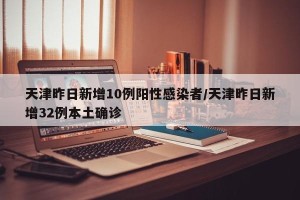 天津昨日新增10例阳性感染者/天津昨日新增32例本土确诊
