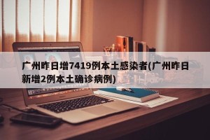 广州昨日增7419例本土感染者(广州昨日新增2例本土确诊病例)