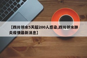 【四川邻水5天超200人感染,四川邻水肺炎疫情最新消息】
