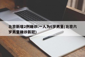 北京新增2例确诊:一人为6岁男童(北京六岁男童确诊新冠)