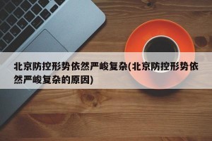 北京防控形势依然严峻复杂(北京防控形势依然严峻复杂的原因)
