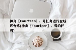 神舟〖Fourteen〗、号任务进行全航区合练(神舟〖Fourteen〗、号的任务)