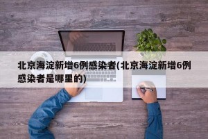 北京海淀新增6例感染者(北京海淀新增6例感染者是哪里的)