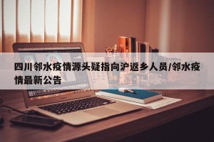 四川邻水疫情源头疑指向沪返乡人员/邻水疫情最新公告