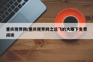 重庆视界网/重庆视界网之远飞的大雁下免费阅读