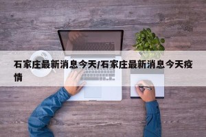石家庄最新消息今天/石家庄最新消息今天疫情
