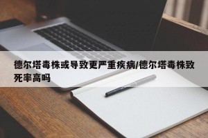 德尔塔毒株或导致更严重疾病/德尔塔毒株致死率高吗