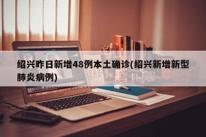 绍兴昨日新增48例本土确诊(绍兴新增新型肺炎病例)