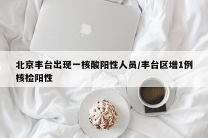 北京丰台出现一核酸阳性人员/丰台区增1例核检阳性