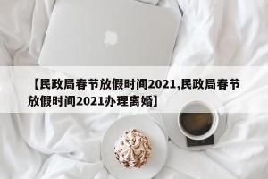 【民政局春节放假时间2021,民政局春节放假时间2021办理离婚】