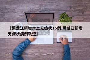 【黑龙江新增本土无症状15例,黑龙江新增无症状病例轨迹】