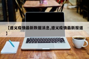 【遵义疫情最新数据消息,遵义疫情最新报道】