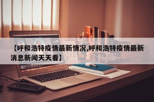 【呼和浩特疫情最新情况,呼和浩特疫情最新消息新闻天天看】