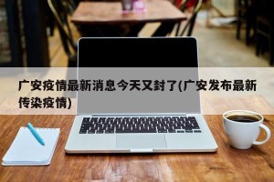 广安疫情最新消息今天又封了(广安发布最新传染疫情)