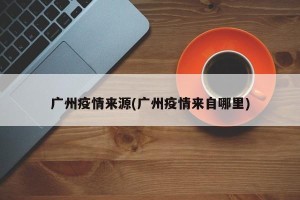 广州疫情来源(广州疫情来自哪里)
