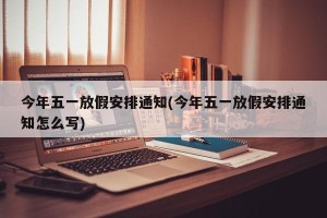 今年五一放假安排通知(今年五一放假安排通知怎么写)