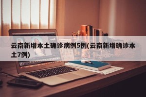 云南新增本土确诊病例5例(云南新增确诊本土7例)