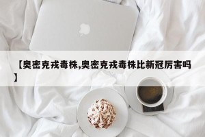【奥密克戎毒株,奥密克戎毒株比新冠厉害吗】