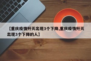 【重庆疫情歼灭出现3个下降,重庆疫情歼灭出现3个下降的人】