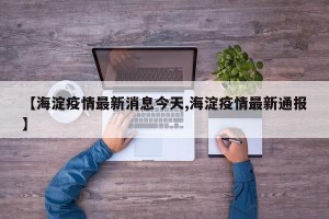 【海淀疫情最新消息今天,海淀疫情最新通报】