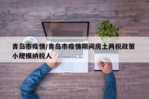 青岛市疫情/青岛市疫情期间房土两税政策 小规模纳税人