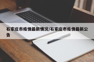 石家庄市疫情最新情况/石家庄市疫情最新公告