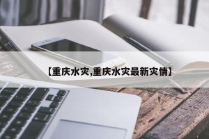 【重庆水灾,重庆水灾最新灾情】