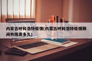 内蒙古呼和浩特疫情(内蒙古呼和浩特疫情期间共隔离多久)