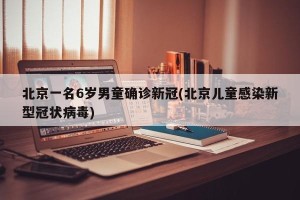 北京一名6岁男童确诊新冠(北京儿童感染新型冠状病毒)