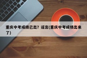 重庆中考成绩已出？谣言(重庆中考成绩出来了)