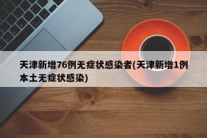 天津新增76例无症状感染者(天津新增1例本土无症状感染)