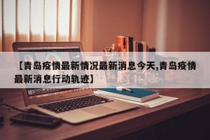 【青岛疫情最新情况最新消息今天,青岛疫情最新消息行动轨迹】