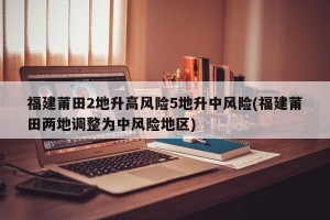 福建莆田2地升高风险5地升中风险(福建莆田两地调整为中风险地区)