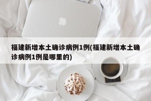 福建新增本土确诊病例1例(福建新增本土确诊病例1例是哪里的)