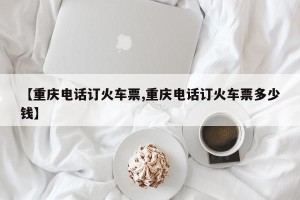 【重庆电话订火车票,重庆电话订火车票多少钱】