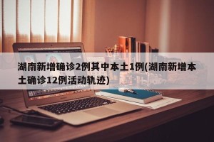 湖南新增确诊2例其中本土1例(湖南新增本土确诊12例活动轨迹)
