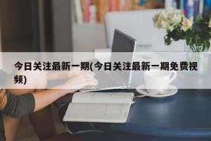 今日关注最新一期(今日关注最新一期免费视频)