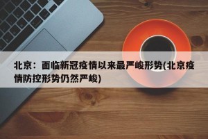 北京：面临新冠疫情以来最严峻形势(北京疫情防控形势仍然严峻)