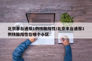北京丰台通报1例核酸阳性/北京丰台通报1例核酸阳性在哪个小区