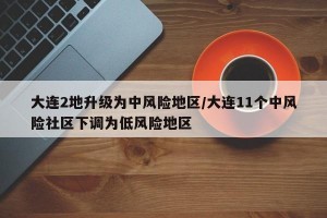大连2地升级为中风险地区/大连11个中风险社区下调为低风险地区