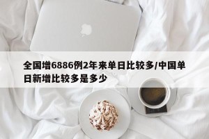全国增6886例2年来单日比较多/中国单日新增比较多是多少