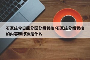 石家庄今日起分区分级管控/石家庄分级管控的内容和标准是什么