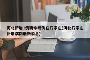 河北新增1例确诊病例在石家庄(河北石家庄新增病例最新消息)