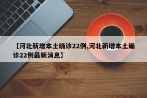 【河北新增本土确诊22例,河北新增本土确诊22例最新消息】