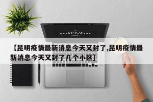【昆明疫情最新消息今天又封了,昆明疫情最新消息今天又封了几个小区】