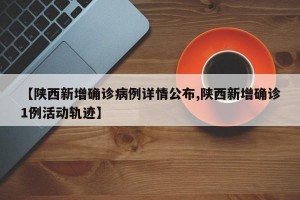 【陕西新增确诊病例详情公布,陕西新增确诊1例活动轨迹】
