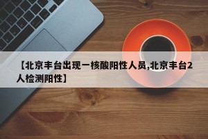 【北京丰台出现一核酸阳性人员,北京丰台2人检测阳性】